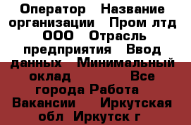 Оператор › Название организации ­ Пром лтд, ООО › Отрасль предприятия ­ Ввод данных › Минимальный оклад ­ 23 000 - Все города Работа » Вакансии   . Иркутская обл.,Иркутск г.